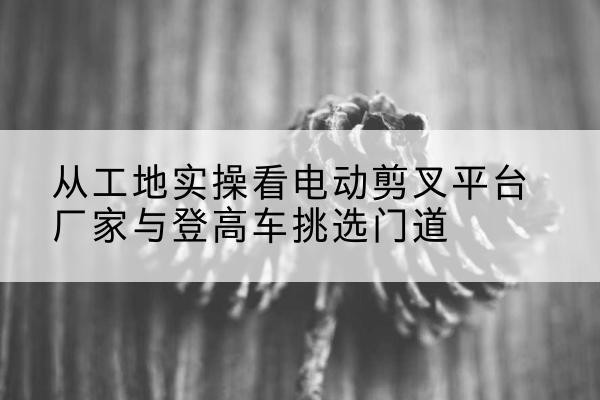 龙胜各族电动剪叉升降平台厂家-从工地实操看电动剪叉平台厂家与登高车挑选门道