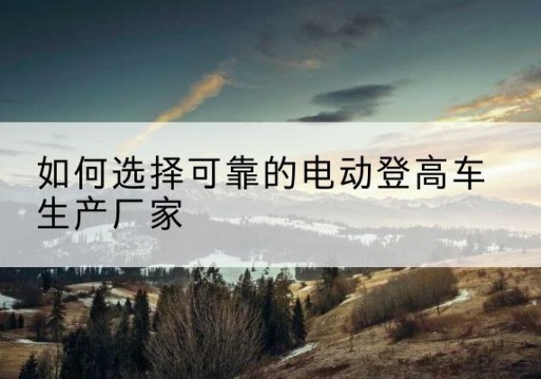龙胜各族电动登高车厂家-如何选择可靠的电动登高车生产厂家
