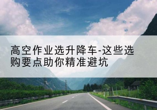 龙胜各族升降车厂家-高空作业选升降车-这些选购要点助你*避坑
