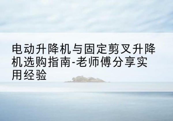 龙胜各族电动升降机怎么选-电动升降机与固定剪叉升降机选购指南-老师傅分享实用经验
