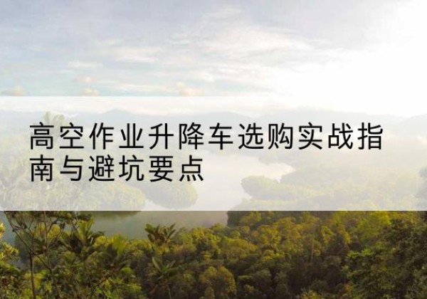 龙胜各族升降车怎么选-高空作业升降车选购实战指南与避坑要点