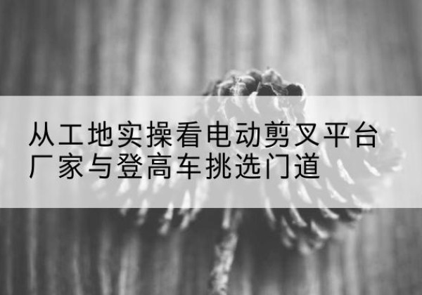龙胜各族电动剪叉升降平台厂家-从工地实操看电动剪叉平台厂家与登高车挑选门道